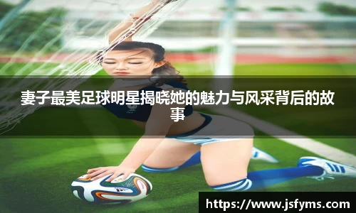 妻子最美足球明星揭晓她的魅力与风采背后的故事