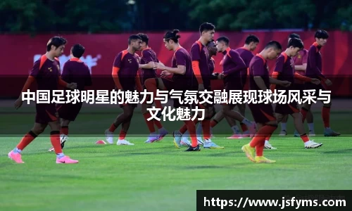 中国足球明星的魅力与气氛交融展现球场风采与文化魅力